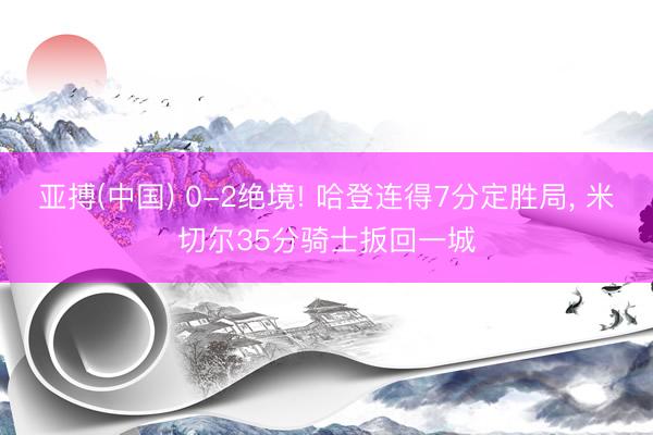 亚搏(中国) 0-2绝境! 哈登连得7分定胜局, 米切尔35分骑士扳回一城