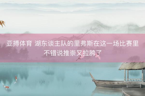 亚搏体育 湖东谈主队的里弗斯在这一场比赛里不错说推崇又拉胯了
