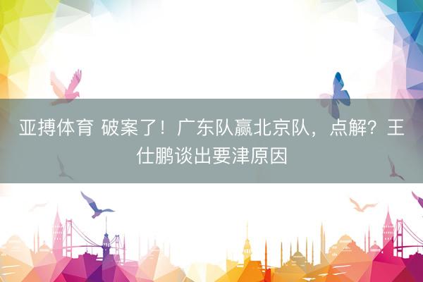 亚搏体育 破案了！广东队赢北京队，点解？王仕鹏谈出要津原因