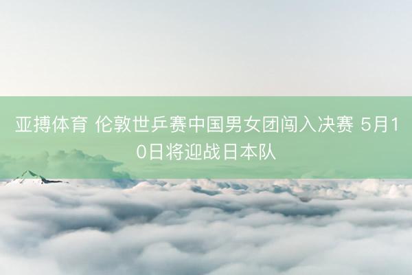 亚搏体育 伦敦世乒赛中国男女团闯入决赛 5月10日将迎战日本队