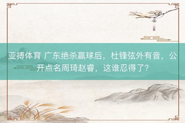 亚搏体育 广东绝杀赢球后,杜锋弦外有音,公开点名周琦赵睿,这谁忍得了?