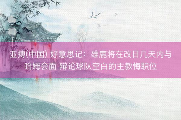 亚搏(中国) 好意思记：雄鹿将在改日几天内与哈姆会面 辩论球队空白的主教悔职位