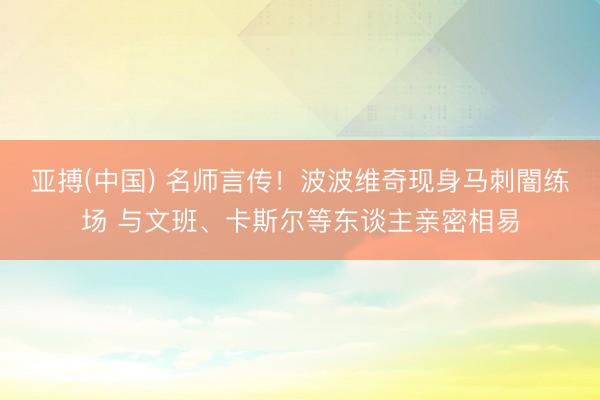 亚搏(中国) 名师言传！波波维奇现身马刺闇练场 与文班、卡斯尔等东谈主亲密相易