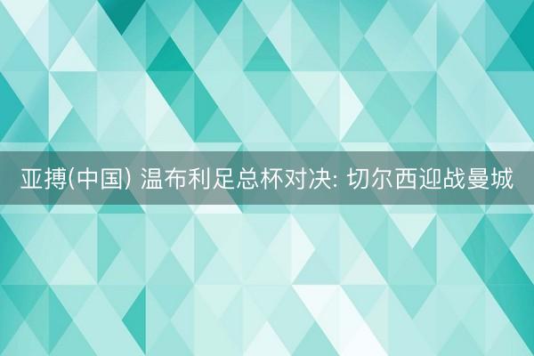 亚搏(中国) 温布利足总杯对决: 切尔西迎战曼城