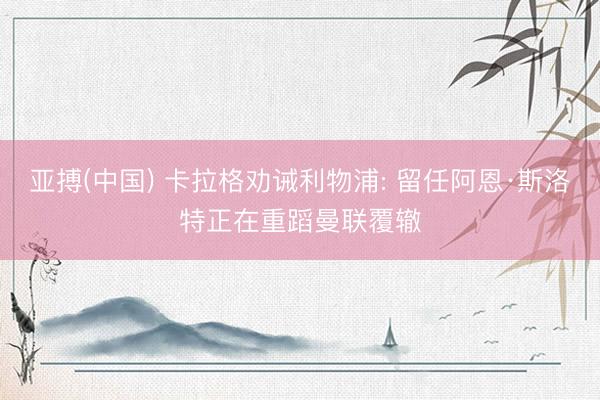 亚搏(中国) 卡拉格劝诫利物浦: 留任阿恩·斯洛特正在重蹈曼联覆辙