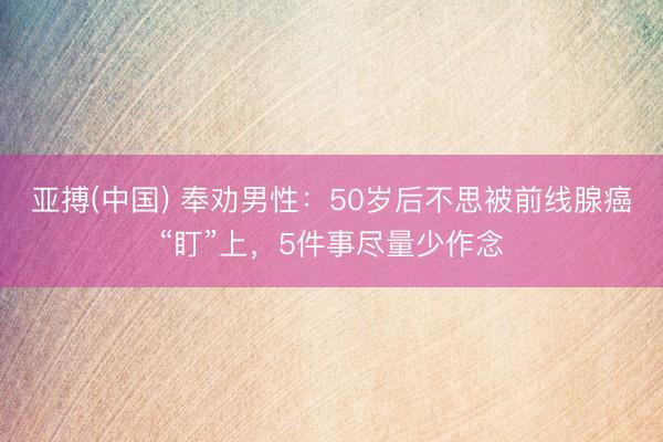 亚搏(中国) 奉劝男性:50岁后不思被前线腺癌“盯”上,5件事尽量少作念