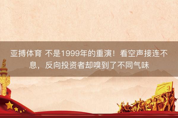 亚搏体育 不是1999年的重演！看空声接连不息，反向投资者却嗅到了不同气味