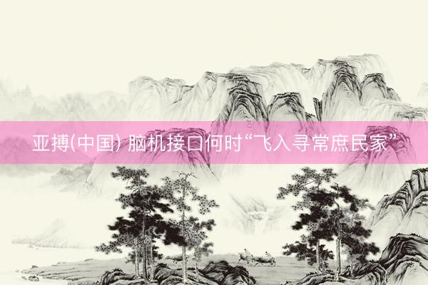 亚搏(中国) 脑机接口何时“飞入寻常庶民家”