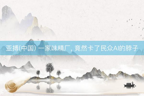 亚搏(中国) 一家味精厂， 竟然卡了民众AI的脖子