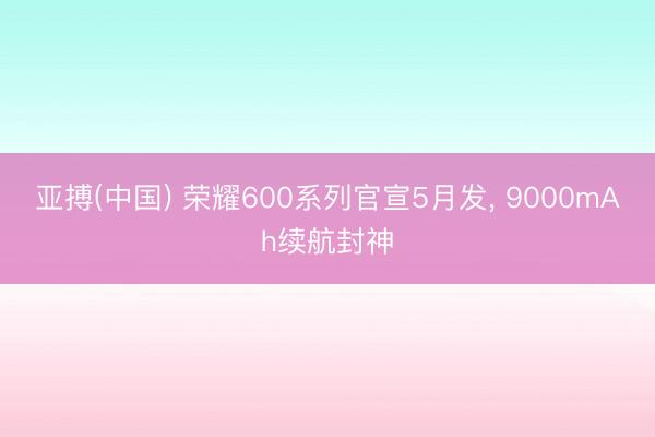 亚搏(中国) 荣耀600系列官宣5月发， 9000mAh续航封神