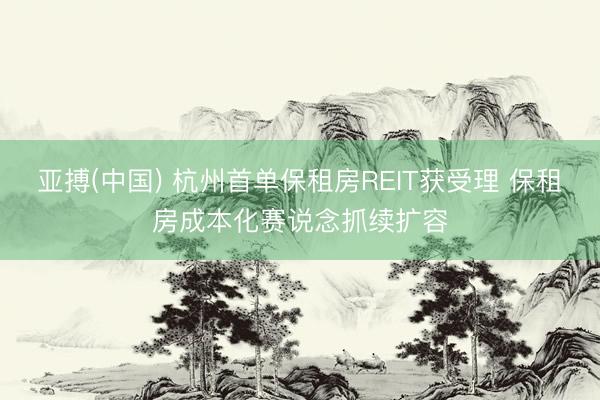 亚搏(中国) 杭州首单保租房REIT获受理 保租房成本化赛说念抓续扩容