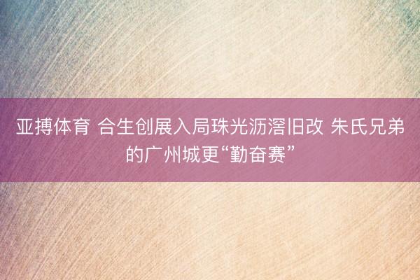 亚搏体育 合生创展入局珠光沥滘旧改 朱氏兄弟的广州城更“勤奋赛”