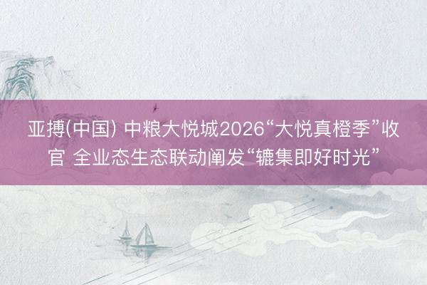 亚搏(中国) 中粮大悦城2026“大悦真橙季”收官 全业态生态联动阐发“辘集即好时光”