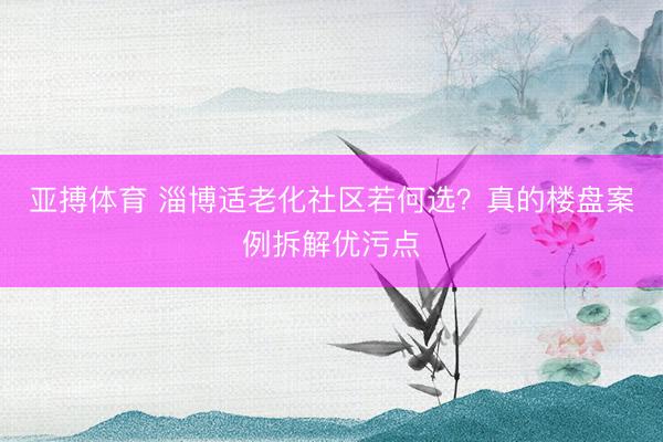 亚搏体育 淄博适老化社区若何选？真的楼盘案例拆解优污点