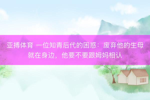 亚搏体育 一位知青后代的困惑：废弃他的生母就在身边，他要不要跟姆妈相认