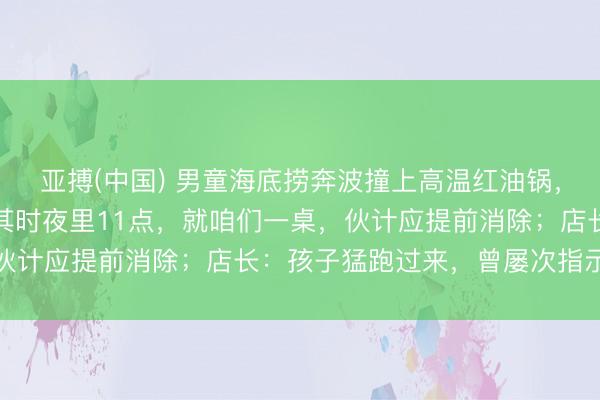 亚搏(中国) 男童海底捞奔波撞上高温红油锅,全身多处烫伤!姆妈:其时夜里11点,就咱们一桌,伙计应提前消除;店长:孩子猛跑过来,曾屡次指示家长
