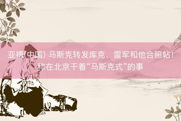 亚搏(中国) 马斯克转发库克、雷军和他合照帖！称在北京干着“马斯克式”的事