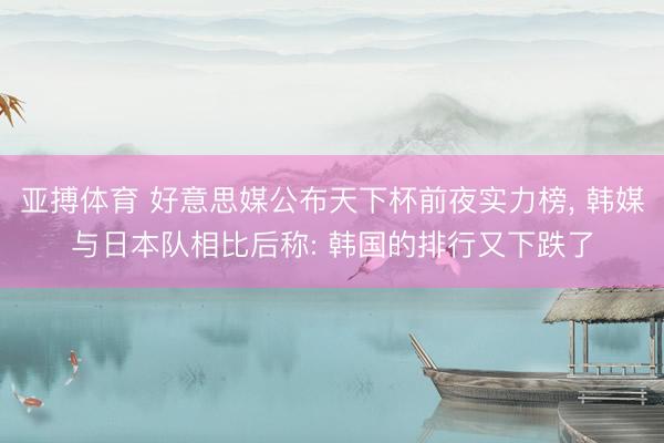 亚搏体育 好意思媒公布天下杯前夜实力榜， 韩媒与日本队相比后称: 韩国的排行又下跌了