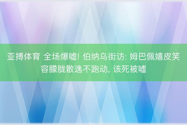 亚搏体育 全场爆嘘! 伯纳乌街访: 姆巴佩嬉皮笑容朦胧散逸不跑动， 该死被嘘