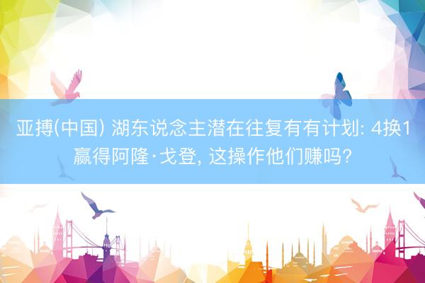亚搏(中国) 湖东说念主潜在往复有有计划: 4换1赢得阿隆·戈登, 这操作他们赚吗?