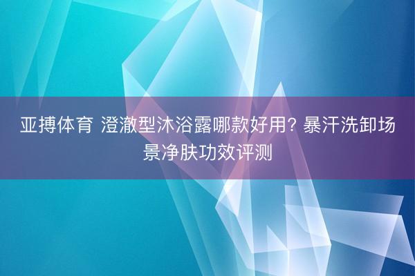 亚搏体育 澄澈型沐浴露哪款好用? 暴汗洗卸场景净肤功效评测