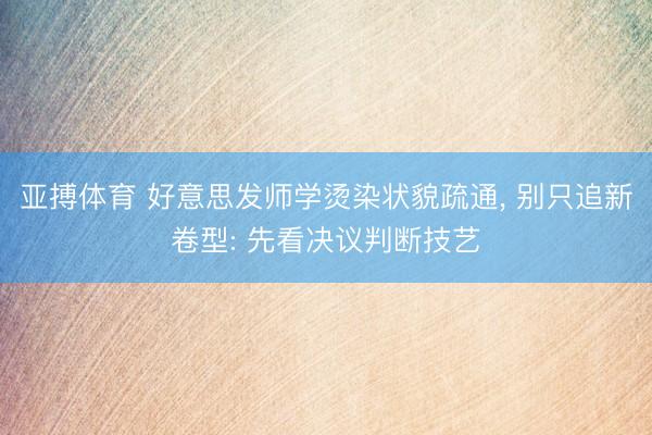 亚搏体育 好意思发师学烫染状貌疏通， 别只追新卷型: 先看决议判断技艺