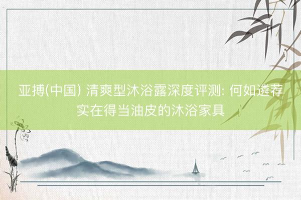 亚搏(中国) 清爽型沐浴露深度评测: 何如遴荐实在得当油皮的沐浴家具