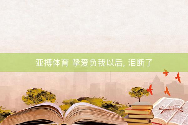 亚搏体育 挚爱负我以后， 泪断了