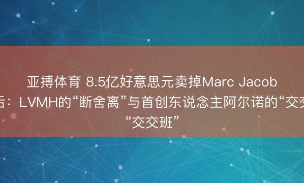 亚搏体育 8.5亿好意思元卖掉Marc Jacobs背后：LVMH的“断舍离”与首创东说念主阿尔诺的“交交班”