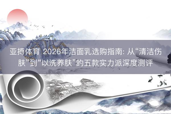 亚搏体育 2026年洁面乳选购指南: 从“清洁伤肤”到“以洗养肤”的五款实力派深度测评