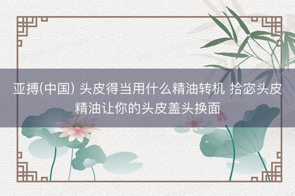 亚搏(中国) 头皮得当用什么精油转机 拾宓头皮精油让你的头皮盖头换面
