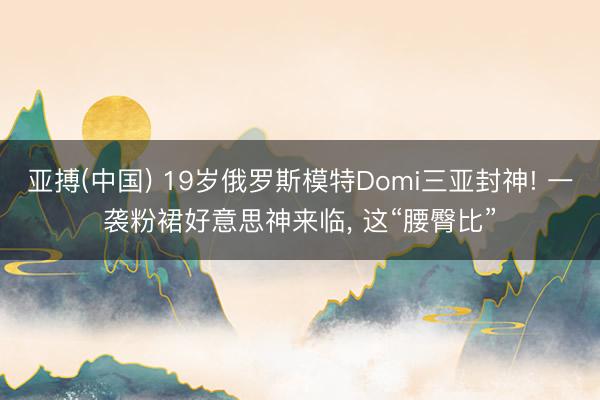 亚搏(中国) 19岁俄罗斯模特Domi三亚封神! 一袭粉裙好意思神来临，<a href=