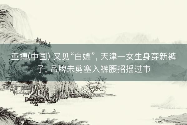 亚搏(中国) 又见“白嫖”， 天津一女生身穿新裤子， 吊牌未剪塞入裤腰招摇过市