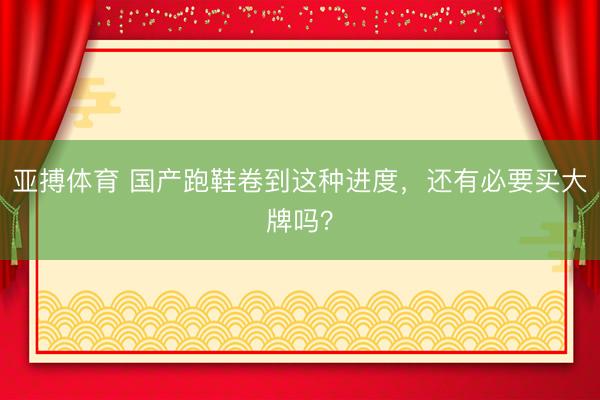 亚搏体育 国产跑鞋卷到这种进度，还有必要买大牌吗？