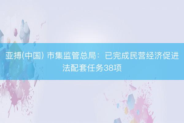 亚搏(中国) 市集监管总局：已完成民营经济促进法配套任务38项