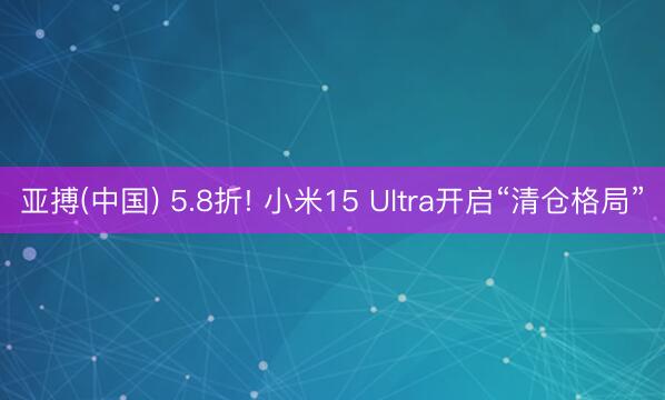 亚搏(中国) 5.8折! 小米15 Ultra开启“清仓格局”