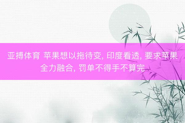 亚搏体育 苹果想以拖待变， 印度看透， 要求苹果全力融合， 罚单不得手不算完