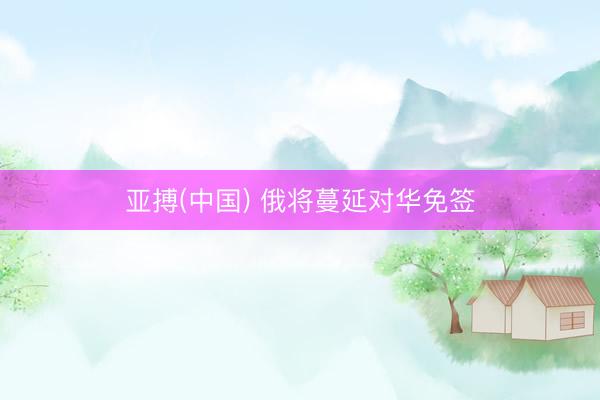 亚搏(中国) 俄将蔓延对华免签