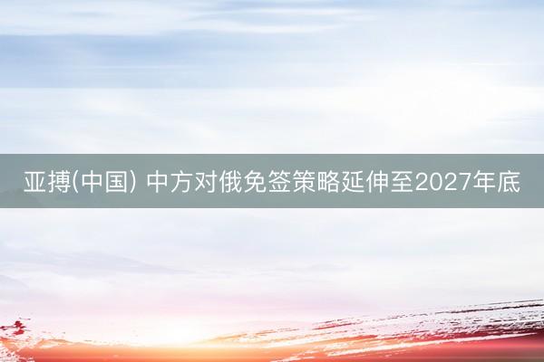 亚搏(中国) 中方对俄免签策略延伸至2027年底