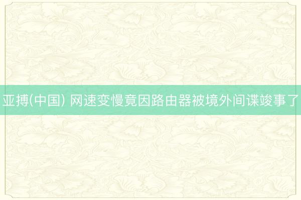 亚搏(中国) 网速变慢竟因路由器被境外间谍竣事了