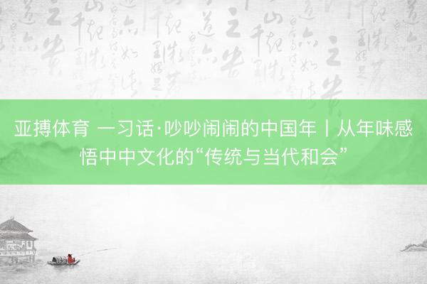 亚搏体育 一习话·吵吵闹闹的中国年丨从年味感悟中中文化的“传统与当代和会”