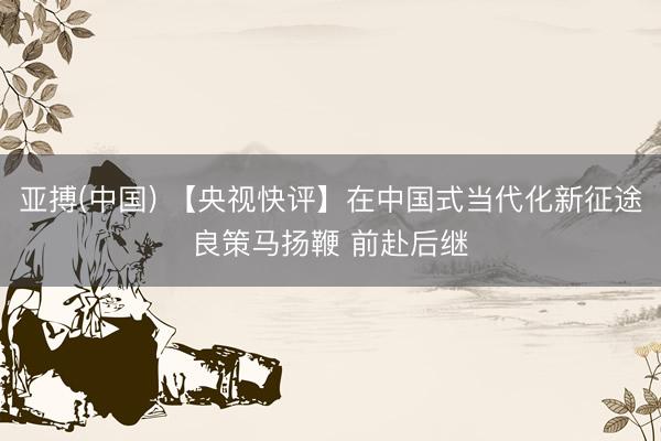 亚搏(中国) 【央视快评】在中国式当代化新征途良策马扬鞭 前赴后继