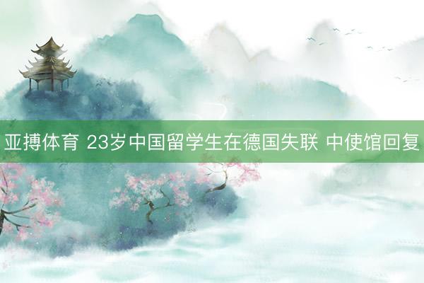 亚搏体育 23岁中国留学生在德国失联 中使馆回复