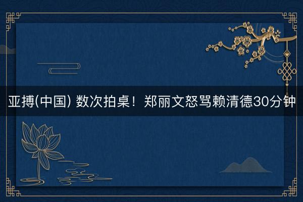 亚搏(中国) 数次拍桌！郑丽文怒骂赖清德30分钟