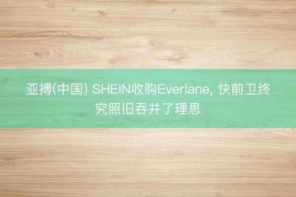 亚搏(中国) SHEIN收购Everlane， 快前卫终究照旧吞并了理思