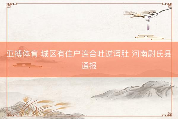 亚搏体育 城区有住户连合吐逆泻肚 河南尉氏县通报