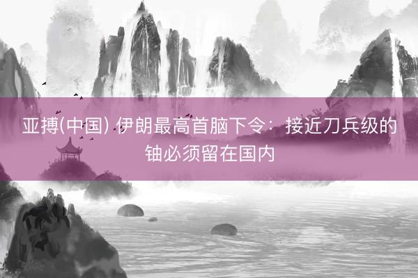 亚搏(中国) 伊朗最高首脑下令：接近刀兵级的铀必须留在国内