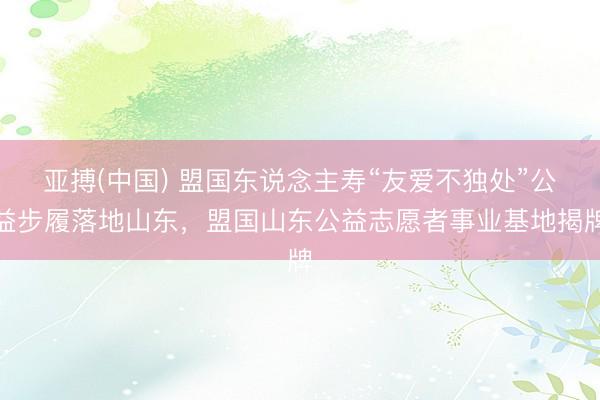 亚搏(中国) 盟国东说念主寿“友爱不独处”公益步履落地山东，盟国山东公益志愿者事业基地揭牌