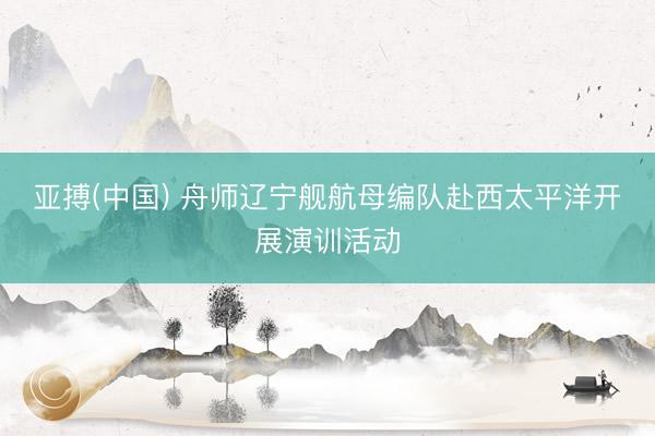 亚搏(中国) 舟师辽宁舰航母编队赴西太平洋开展演训活动
