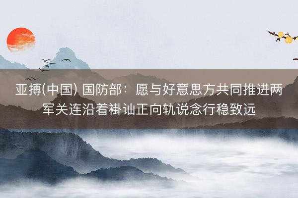亚搏(中国) 国防部:愿与好意思方共同推进两军关连沿着褂讪正向轨说念行稳致远
